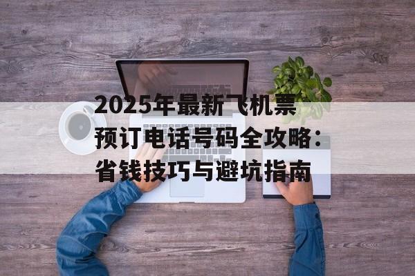 2025年最新飞机票预订电话号码全攻略：省钱技巧与避坑指南-第1张图片-