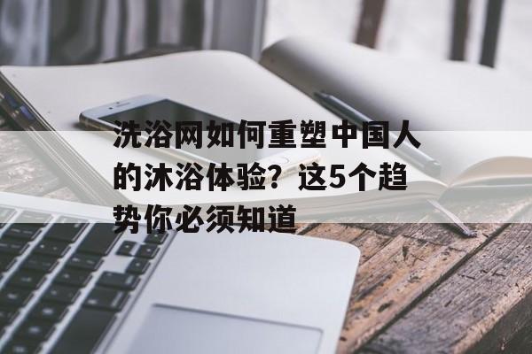 洗浴网如何重塑中国人的沐浴体验？这5个趋势你必须知道-第1张图片-