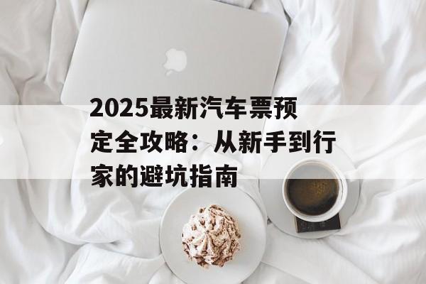 2025最新汽车票预定全攻略：从新手到行家的避坑指南-第1张图片-