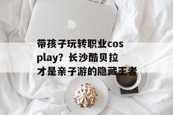 带孩子玩转职业cosplay？长沙酷贝拉才是亲子游的隐藏王者-第1张图片-