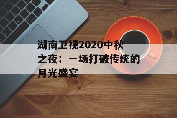 湖南卫视2020中秋之夜:一场打破传统的月光盛宴-第1张图片- 湖南卫视2020中秋之夜:一场打破传统的月光盛宴-第1张图片-