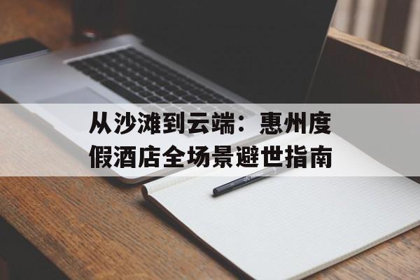 从沙滩到云端：惠州度假酒店全场景避世指南-第1张图片-