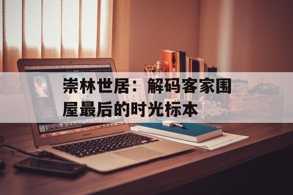 崇林世居：解码客家围屋最后的时光标本-第1张图片-