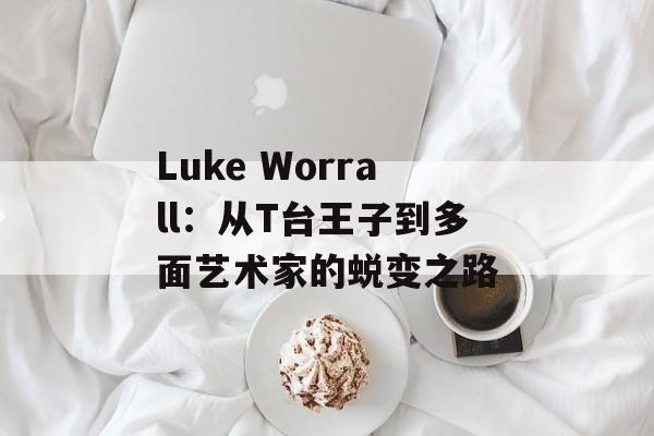 Luke Worrall：从T台王子到多面艺术家的蜕变之路-第1张图片-