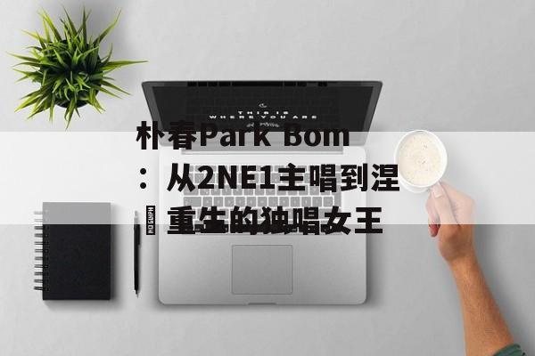 朴春Park Bom：从2NE1主唱到涅槃重生的独唱女王-第1张图片-