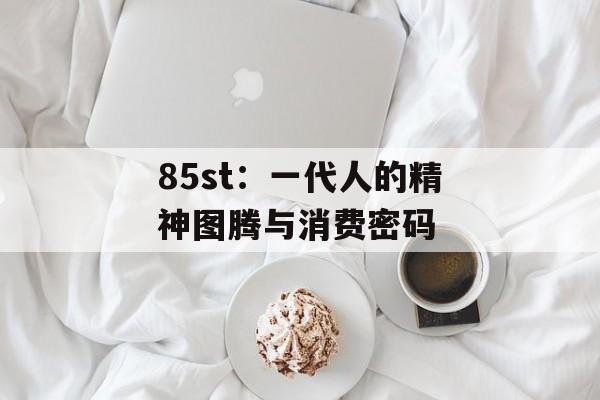 85st:一代人的精神图腾与消费密码-第1张图片- 85st:一代人的精神图腾与消费密码-第1张图片-