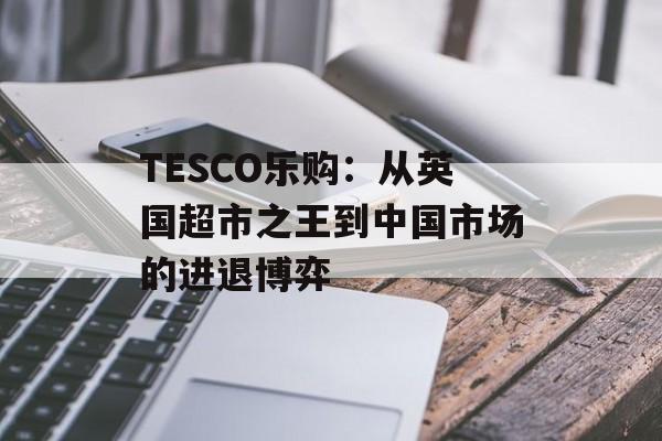TESCO乐购:从英国超市之王到中国市场的进退博弈-第1张图片- TESCO乐购:从英国超市之王到中国市场的进退博弈-第1张图片-