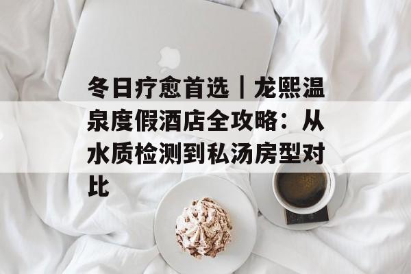 冬日疗愈首选｜龙熙温泉度假酒店全攻略：从水质检测到私汤房型对比-第1张图片-