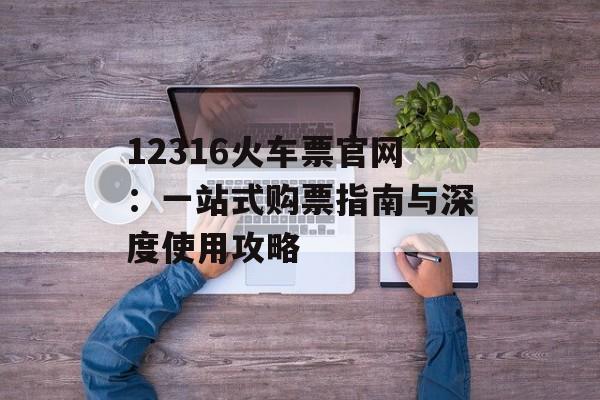 12316火车票官网：一站式购票指南与深度使用攻略-第1张图片-