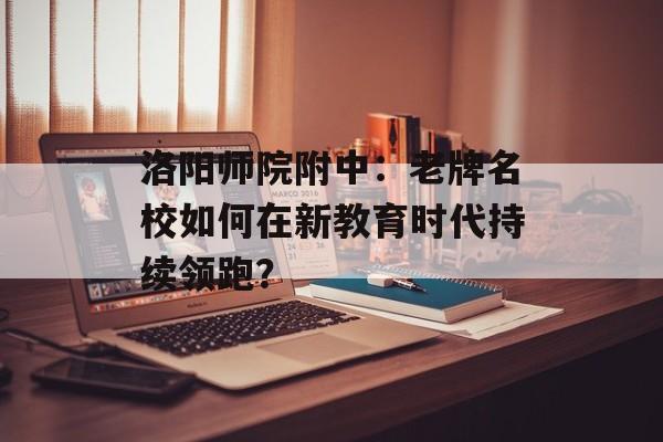 洛阳师院附中：老牌名校如何在新教育时代持续领跑？-第1张图片-