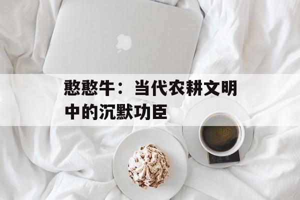 憨憨牛：当代农耕文明中的沉默功臣-第1张图片-