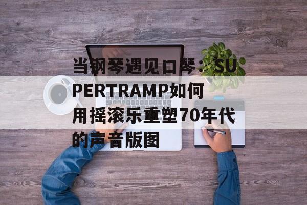 当钢琴遇见口琴:SUPERTRAMP如何用摇滚乐重塑70年代的声音版图-第1张图片- 当钢琴遇见口琴:SUPERTRAMP如何用摇滚乐重塑70年代的声音版图-第1张图片-
