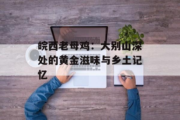 皖西老母鸡:大别山深处的黄金滋味与乡土记忆-第1张图片- 皖西老母鸡:大别山深处的黄金滋味与乡土记忆-第1张图片-