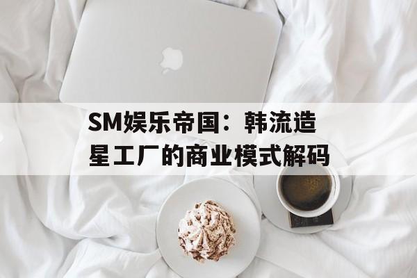 SM娱乐帝国:韩流造星工厂的商业模式解码-第1张图片- SM娱乐帝国:韩流造星工厂的商业模式解码-第1张图片-