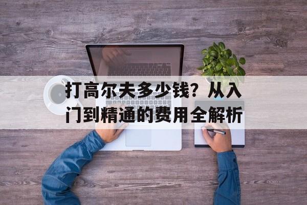 打高尔夫多少钱?从入门到精通的费用全解析-第1张图片- 打高尔夫多少钱?从入门到精通的费用全解析-第1张图片-