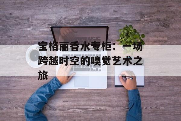 宝格丽香水专柜:一场跨越时空的嗅觉艺术之旅-第1张图片- 宝格丽香水专柜:一场跨越时空的嗅觉艺术之旅-第1张图片-