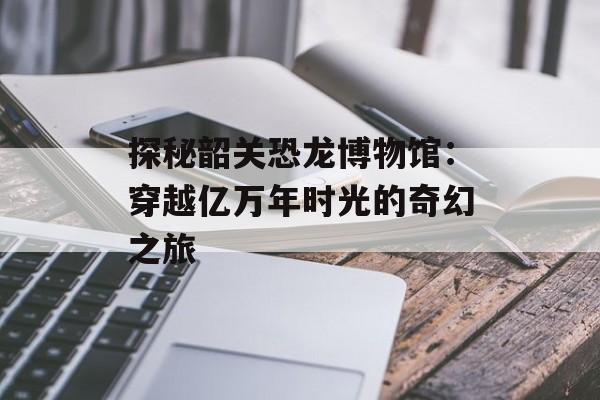 探秘韶关恐龙博物馆：穿越亿万年时光的奇幻之旅-第1张图片-