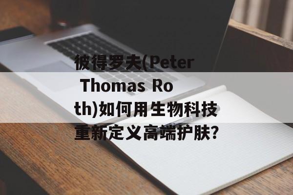 彼得罗夫(Peter Thomas Roth)如何用生物科技重新定义高端护肤?-第1张图片- 彼得罗夫(Peter Thomas Roth)如何用生物科技重新定义高端护肤?-第1张图片-