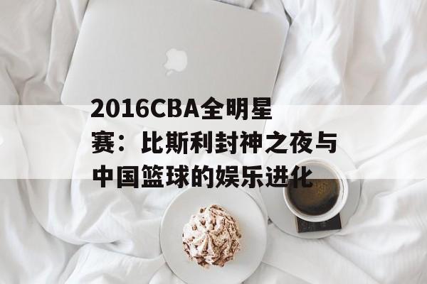 2016CBA全明星赛：比斯利封神之夜与中国篮球的娱乐进化-第1张图片-