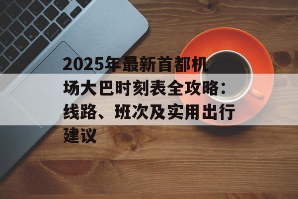 2025年最新首都机场大巴时刻表全攻略：线路、班次及实用出行建议-第1张图片-
