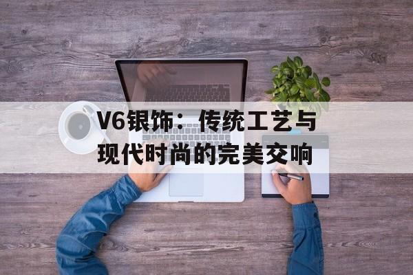 V6银饰：传统工艺与现代时尚的完美交响-第1张图片-