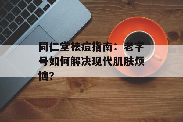 同仁堂祛痘指南：老字号如何解决现代肌肤烦恼？-第1张图片-