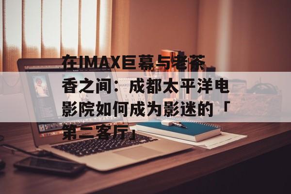 在IMAX巨幕与老茶香之间：成都太平洋电影院如何成为影迷的「第二客厅」-第1张图片-