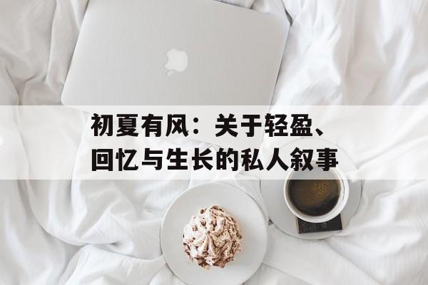 初夏有风:关于轻盈、回忆与生长的私人叙事-第1张图片- 初夏有风:关于轻盈、回忆与生长的私人叙事-第1张图片-