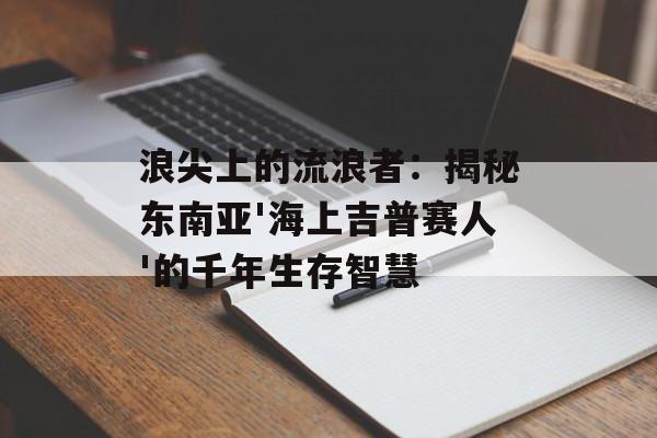 浪尖上的流浪者：揭秘东南亚'海上吉普赛人'的千年生存智慧-第1张图片-