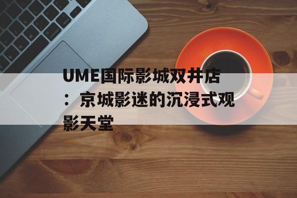 UME国际影城双井店：京城影迷的沉浸式观影天堂-第1张图片-