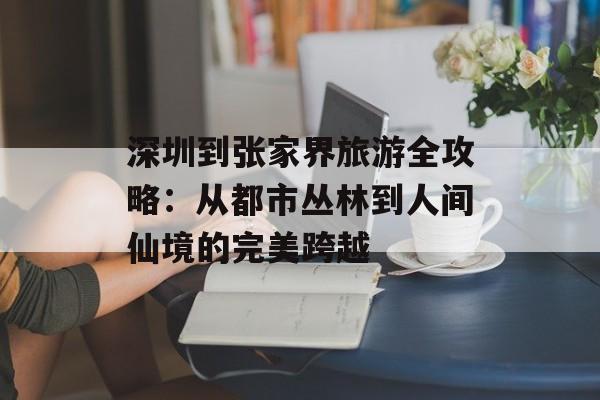 深圳到张家界旅游全攻略:从都市丛林到人间仙境的完美跨越-第1张图片- 深圳到张家界旅游全攻略:从都市丛林到人间仙境的完美跨越-第1张图片-