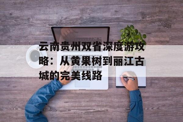 云南贵州双省深度游攻略：从黄果树到丽江古城的完美线路-第1张图片-