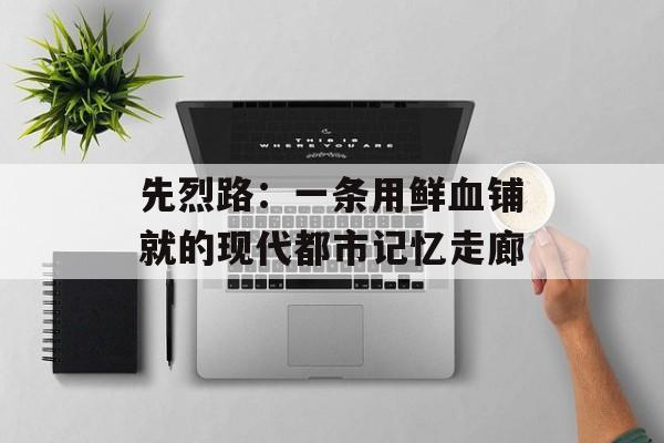 先烈路：一条用鲜血铺就的现代都市记忆走廊-第1张图片-