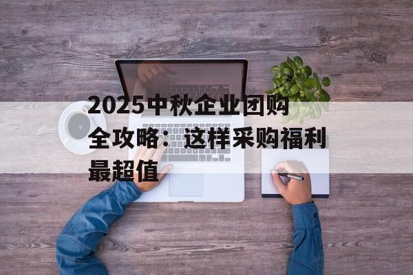 2025中秋企业团购全攻略：这样采购福利最超值-第1张图片-
