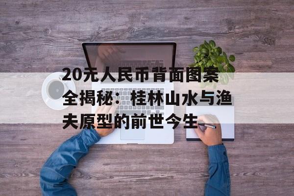 20元人民币背面图案全揭秘：桂林山水与渔夫原型的前世今生-第1张图片-