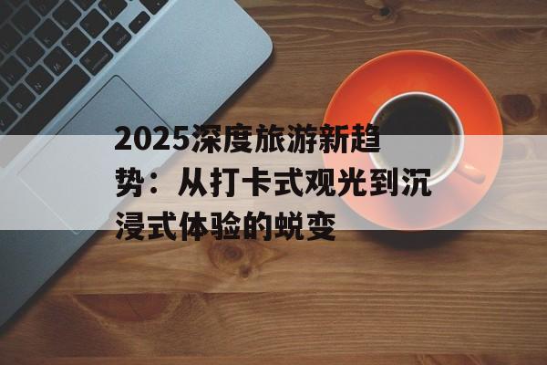 2025深度旅游新趋势：从打卡式观光到沉浸式体验的蜕变-第1张图片-