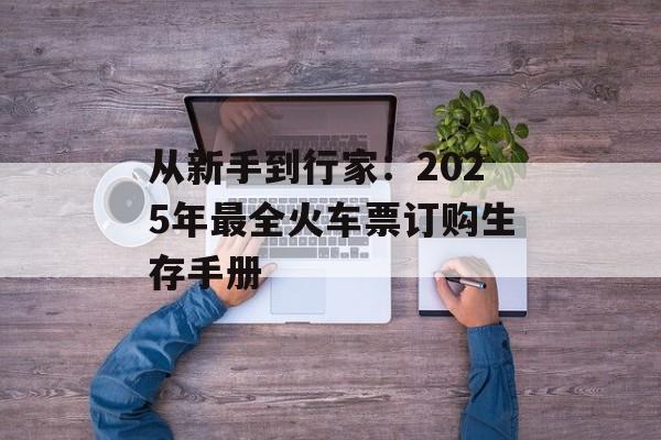 从新手到行家：2025年最全火车票订购生存手册-第1张图片-