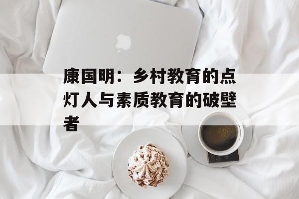 康国明：乡村教育的点灯人与素质教育的破壁者-第1张图片-