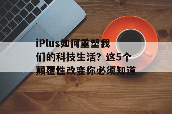 iPlus如何重塑我们的科技生活？这5个颠覆性改变你必须知道-第1张图片-