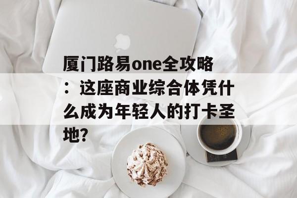 厦门路易one全攻略：这座商业综合体凭什么成为年轻人的打卡圣地？-第1张图片-