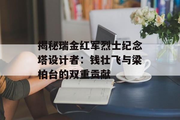 揭秘瑞金红军烈士纪念塔设计者：钱壮飞与梁柏台的双重贡献-第1张图片-