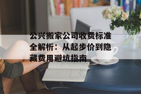 公兴搬家公司收费标准全解析：从起步价到隐藏费用避坑指南-第1张图片-