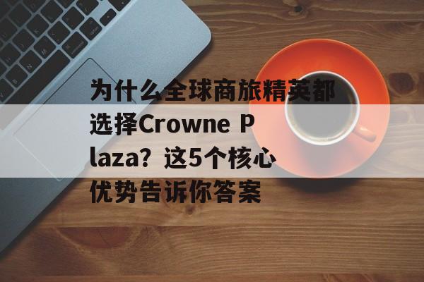 为什么全球商旅精英都选择Crowne Plaza?这5个核心优势告诉你答案-第1张图片- 为什么全球商旅精英都选择Crowne Plaza?这5个核心优势告诉你答案-第1张图片-