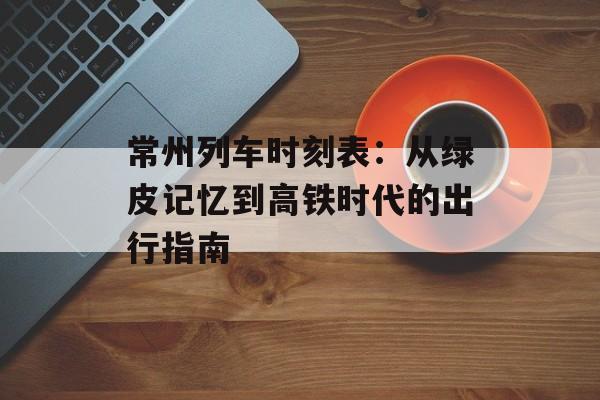 常州列车时刻表：从绿皮记忆到高铁时代的出行指南-第1张图片-