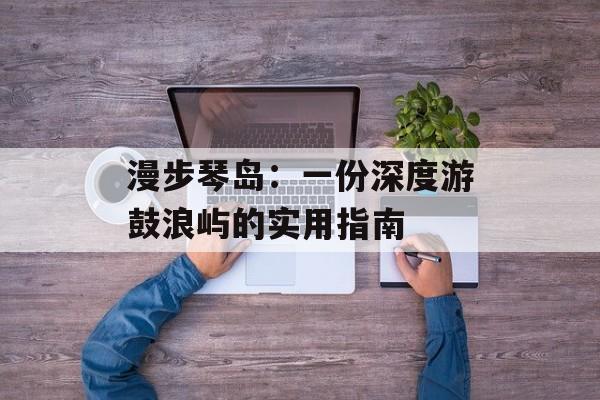 漫步琴岛：一份深度游鼓浪屿的实用指南-第1张图片-