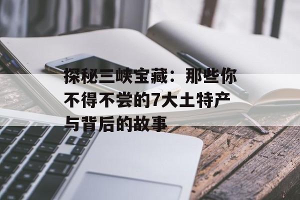 探秘三峡宝藏:那些你不得不尝的7大土特产与背后的故事-第1张图片- 探秘三峡宝藏:那些你不得不尝的7大土特产与背后的故事-第1张图片-
