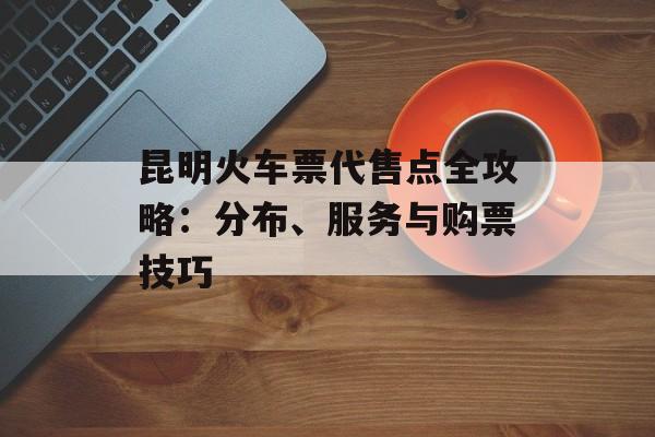 昆明火车票代售点全攻略：分布、服务与购票技巧-第1张图片-