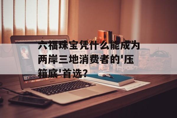 六福珠宝凭什么能成为两岸三地消费者的'压箱底'首选？-第1张图片-