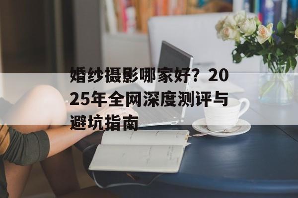 婚纱摄影哪家好？2025年全网深度测评与避坑指南-第1张图片-