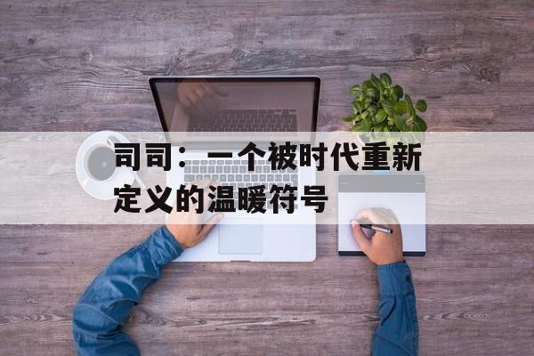 司司：一个被时代重新定义的温暖符号-第1张图片-